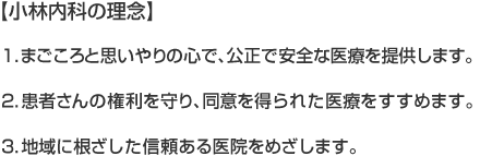 【小林内科の理念】
1.まごころと思いやりの心で、公正で安全な医療を提供します。
2.患者さんの権利を守り、同意を得られた医療をすすめます。
3.地域に根ざした信頼ある医院をめざします。